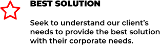 BEST SOLUTION Seek to understand our client’s needs to provide the best solution with their corporate needs. 